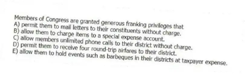 Members of Congress are granted generous franking privileges that
A) permit them to mail letters to their constituents without charge.
B) allow them to charge items to a special expense account.
C) allow members unlimited phone calls to their district without charge.
D) permit them to receive four round-trip airfares to their district.
E) allow them to hold events such as barbeques in their districts at taxpayer expense.