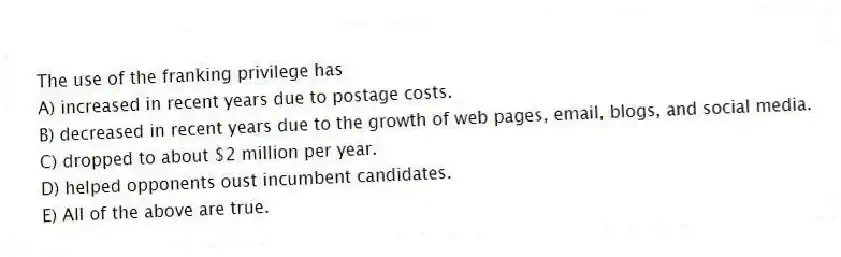 The use of the franking privilege has
A) increased in recent years due to postage costs.
B) decreased in recent years due to the growth of web pages, email, blogs, and social media.
C) dropped to about $2 million per year.
D) helped opponents oust incumbent candidates.
E) All of the above are true.