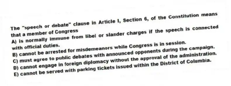 The "speech or debate" clause in Article I, Section 6, of the Constitution means that a member of Congress
A) is normally immune from libel or slander charges if the speech is connected with official duties.
B) cannot be arrested for misdemeanors while Congress is in session.
C) must agree to public debates with announced opponents during the campaign.
D) cannot engage in foreign diplomacy without the approval of the administration.
E) cannot be served with parking tickets issued within the District of Columbia.