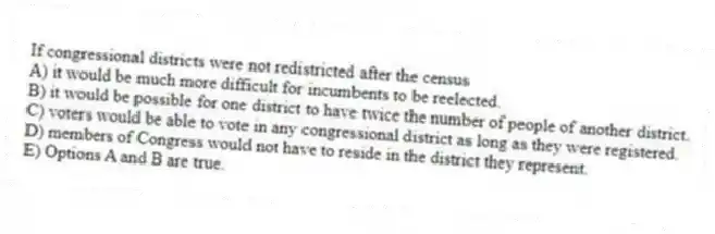 If congressional districts were not redistricted after the census
A) it would be much more difficult for incumbents to be reelected.
B) it would be possible for one district to have twice the number of people of another district.
C) voters would be able to vote in any congressional district as long as they were registered.
D) members of Congress would not have to reside in the district they represent.
E) Options A and B are true.