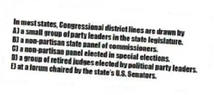 In most states, Congressional district lines are drawn by
A) a small group of party leaders in the state legislature.
B) a non-partisan state panel of commissioners.
C) a non-partisan panel elected in special elections.
D) a group of retired judges elected by political party leaders.
E) at a forum chaired by the state's U.S. Senators.