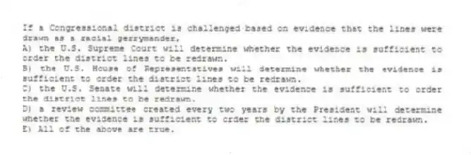 If a Congressional district is challenged based on evidence that the lines were drawn as a racial gerrymander,
A) the U.S. Supreme Court will determine whether the evidence is sufficient to order the district lines to be redrawn.
B) the U.S. House of Representatives will determine whether the evidence is sufficient to order the district lines to be redrawn.
C) the U.S. Senate will determine whether the evidence is sufficient to order the district lines to be redrawn.
D) a review committee created every two years by the President will determine whether the evidence is sufficient to order the district lines to be redrawn.
E) All of the above are true.