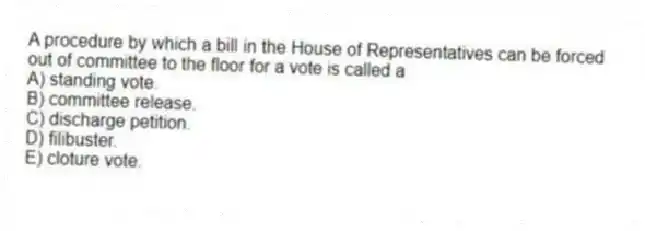 A procedure by which a bill in the House of Representatives can be forced out of committee to the floor for a vote is called a
A) standing vote.
B) committee release.
C) discharge petition.
D) filibuster.
E) cloture vote.