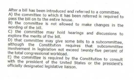 After a bill has been introduced and referred to a committee,
A) the committee to which it has been referred is required to pass the bill on to the entire house.
B) the committee is not allowed to make changes in the wording of the bill.
C) the committee may hold hearings and discussions to explore the merits of the bill.
D) that committee may give some bills to a subcommittee, although the Constitution requires that subcommittee involvement in legislation not exceed twenty-five percent of the total congressional workload.
E) the committee is required by the Constitution to consult with the president of the United States or the president's officially designated legislative liaison.