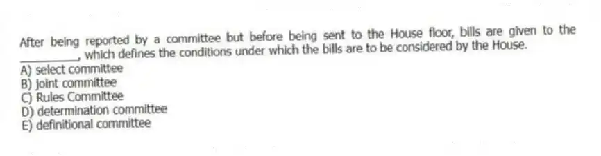 After being reported by a committee but before being sent to the House floor, bills are given to the _________, which defines the conditions under which the bills are to be considered by the House.
A) select committee
B) joint committee
C) Rules Committee
D) determination committee
E) definitional committee