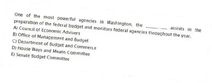 One of the most powerful agencies in Washington, the __________ assists in the preparation of the federal budget and monitors federal agencies throughout the year.
A) Council of Economic Advisers
B) Office of Management and Budget
C) Department of Budget and Commerce
D) House Ways and Means Committee
E) Senate Budget Committee