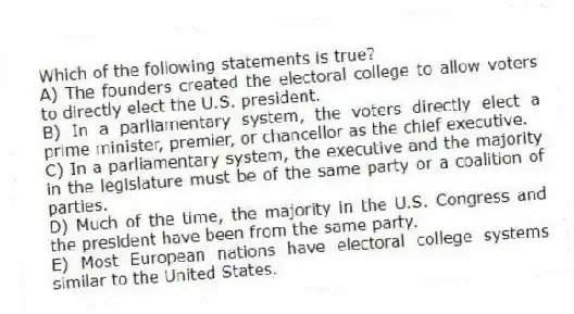 Which of the following statements is true?
A) The founders created the electoral college to allow voters to directly elect the U.S. president.
B) In a parliamentary system, the voters directly elect a prime minister, premier, or chancellor as the chief executive.
C) In a parliamentary system, the executive and the majority in the legislature must be of the same party or a coalition of parties.
D) Much of the time, the majority in the U.S. Congress and the president have been from the same party.
E) Most European nations have electoral college systems similar to the United States.