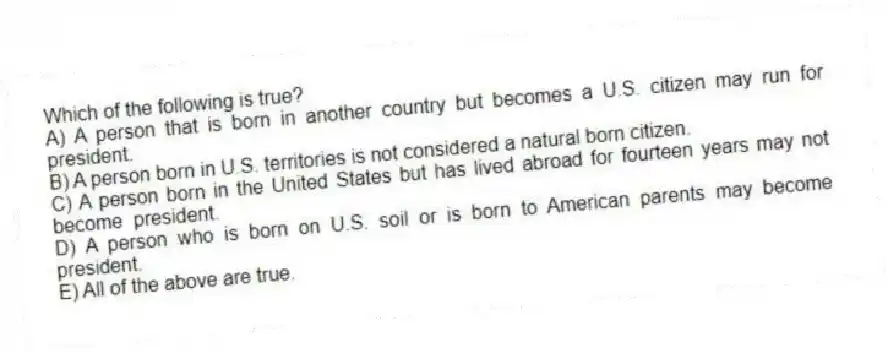Which of the following is true?
A) A person that is born in another country but becomes a U.S. citizen may run for president.
B) A person born in U.S. territories is not considered a natural born citizen.
C) A person born in the United States but has lived abroad for fourteen years may not become president.
D) A person who is born on U.S. soil or is born to American parents may become president.
E) All of the above are true.