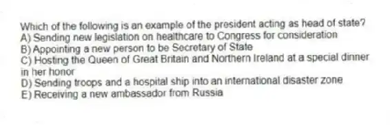 Which of the following is an example of the president acting as head of state?
A) Sending new legislation on healthcare to Congress for consideration
B) Appointing a new person to be Secretary of State
C) Hosting the Queen of Great Britain and Northern Ireland at a special dinner in her honor
D) Sending troops and a hospital ship into an international disaster zone
E) Receiving a new ambassador from Russia