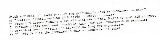 Which action(s) is (are) part of the president's role as commander in chief?
A) President Clinton meeting with heads of other countries
B) President Reagan signing a law allowing the United States to give aid to Egypt
C) President Ford pardoning President Nixon for his involvement in Watergate
D) President Bush ordering the invasion of Iraq and Afghanistan
E) All are part of the president's role as commander in chief.