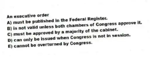 An executive order
A) must be published in the Federal Register.
B) is not valid unless both chambers of Congress approve it.
C) must be approved by a majority of the cabinet.
D) can only be issued when Congress is not in session.
E) cannot be overturned by Congress.