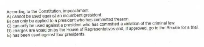 According to the Constitution, impeachment
A) cannot be used against an incumbent president.
B) can only be applied to a president who has committed treason.
C) can only be used against a president who has committed a violation of the criminal law.
D) charges are voted on by the House of Representatives and, if approved, go to the Senate for a trial.
E) has been used against four presidents.