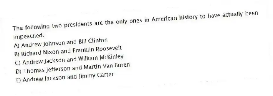 The following two presidents are the only ones in American history to have actually been impeached.
A) Andrew Johnson and Bill Clinton
B) Richard Nixon and Franklin Roosevelt
C) Andrew Jackson and William McKinley
D) Thomas Jefferson and Martin Van Buren
E) Andrew Jackson and Jimmy Carter