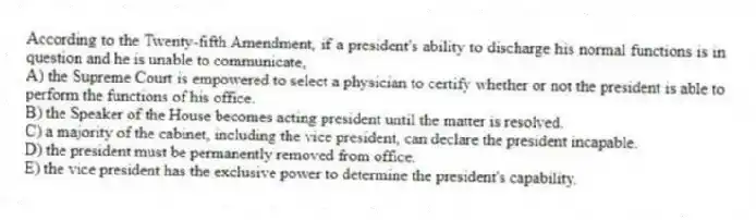According to the Twenty-fifth Amendment, if a president's ability to discharge his normal functions is in question and he is unable to communicate,
A) the Supreme Court is empowered to select a physician to certify whether or not the president is able to perform the functions of his office.
B) the Speaker of the House becomes acting president until the matter is resolved.
C) a majority of the cabinet, including the vice president, can declare the president incapable.
D) the president must be permanently removed from office.
E) the vice president has the exclusive power to determine the president's capability.