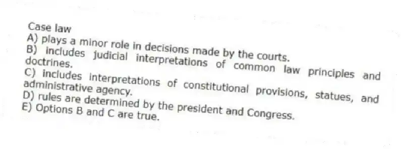 Case law
A) plays a minor role in decisions made by the courts.
B) includes judicial interpretations of common law principles and doctrines.
C) includes interpretations of constitutional provisions, statues, and administrative agency.
D) rules are determined by the president and Congress.
E) Options B and C are true.