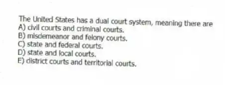 The United States has a dual court system, meaning there are
A) civil courts and criminal courts.
B) misdemeanor and felony courts.
C) state and federal courts.
D) state and local courts.
E) district courts and territorial courts.