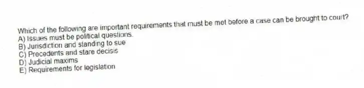 Which of the following are important requirements that must be met before a case can be brought to court?
A) Issues must be political questions.
B) Jurisdiction and standing to sue
C) Precedents and stare decisis
D) Judicial maxims
E) Requirements for legislation