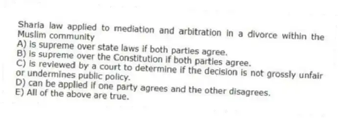 Sharia law applied to mediation and arbitration in a divorce within the Muslim community
A) is supreme over state laws if both parties agree.
B) is supreme over the Constitution if both parties agree.
C) is reviewed by a court to determine if the decision is not grossly unfair or undermines public policy.
D) can be applied if one party agrees and the other disagrees.
E) All of the above are true.