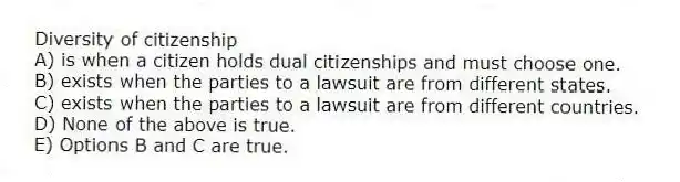 Diversity of citizenship
A) is when a citizen holds dual citizenships and must choose one.
B) exists when the parties to a lawsuit are from different states.
C) exists when the parties to a lawsuit are from different countries.
D) None of the above is true.
E) Options B and C are true.
