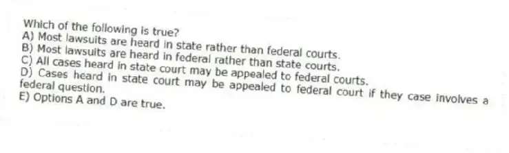 Which of the following is true?
A) Most lawsuits are heard in state rather than federal courts.
B) Most lawsuits are heard in federal rather than state courts.
C) All cases heard in state court may be appealed to federal courts.
D) Cases heard in state court may be appealed to federal court if they case involves a federal question.
E) Options A and D are true.