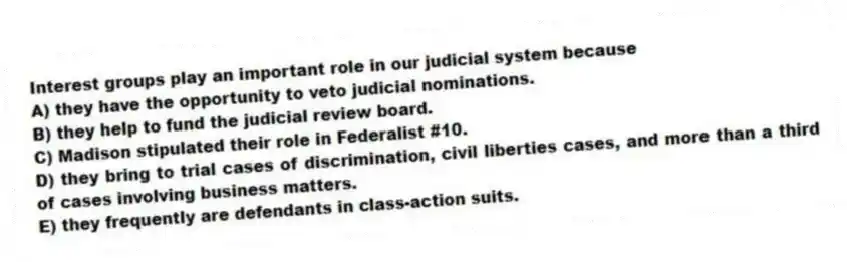 Interest groups play an important role in our judicial system because
A) they have the opportunity to veto judicial nominations.
B) they help to fund the judicial review board.
C) Madison stipulated their role in Federalist #10.
D) they bring to trial cases of discrimination, civil liberties cases, and more than a third of cases involving business matters.
E) they frequently are defendants in class-action suits.