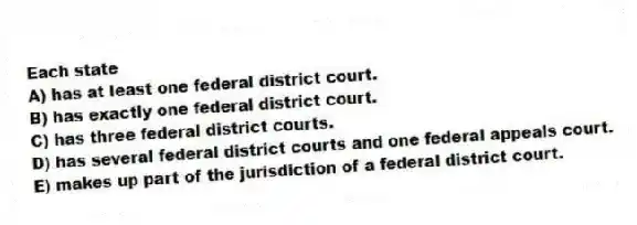 Each state
A) has at least one federal district court.
B) has exactly one federal district court.
C) has three federal district courts.
D) has several federal district courts and one federal appeals court.
E) makes up part of the jurisdiction of a federal district court.