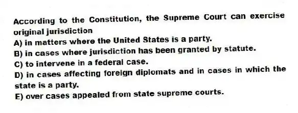 According to the Constitution, the Supreme Court can exercise original jurisdiction
A) in matters where the United States is a party.
B) in cases where jurisdiction has been granted by statute.
C) to intervene in a federal case.
D) in cases affecting foreign diplomats and in cases in which the state is a party.
E) over cases appealed from state supreme courts.