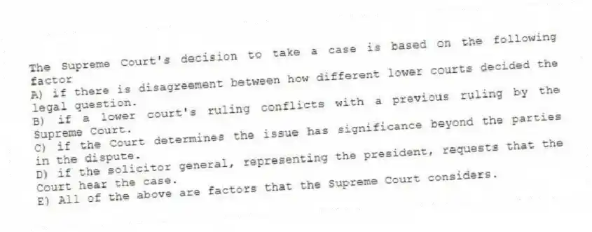 The Supreme Court's decision to take a case is based on the following factor
A) if there is disagreement between how different lower courts decided the legal question.
B) if a lower court's ruling conflicts with a previous ruling by the Supreme Court.
C) if the Court determines the issue has significance beyond the parties in the dispute.
D) if the solicitor general, representing the president, requests that the Court hear the case.
E) All of the above are factors that the Supreme Court considers.