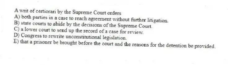 A writ of certiorari by the Supreme Court orders
A) both parties in a case to reach agreement without further litigation.
B) state courts to abide by the decisions of the Supreme Court.
C) a lower court to send up the record of a case for review.
D) Congress to rewrite unconstitutional legislation.
E) that a prisoner be brought before the court and the reasons for the detention be provided.