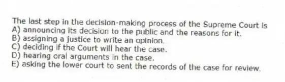 The last step in the decision-making process of the Supreme Court is
A) announcing its decision to the public and the reasons for it.
B) assigning a justice to write an opinion.
C) deciding if the Court will hear the case.
D) hearing oral arguments in the case.
E) asking the lower court to sent the records of the case for review.