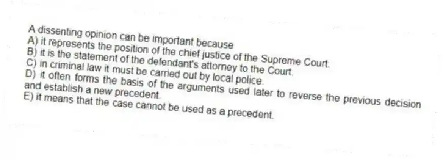 A dissenting opinion can be important because
A) it represents the position of the chief justice of the Supreme Court.
B) it is the statement of the defendant's attorney to the Court.
C) in criminal law it must be carried out by local police.
D) it often forms the basis of the arguments used later to reverse the previous decision and establish a new precedent.
E) it means that the case cannot be used as a precedent.