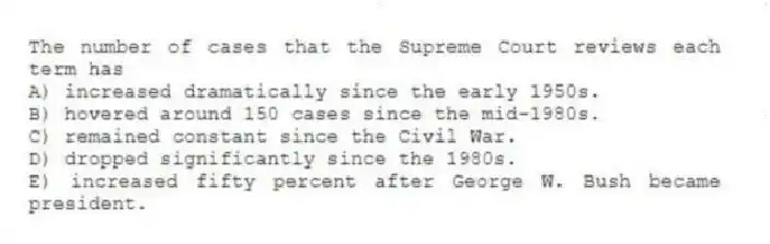 The number of cases that the Supreme Court reviews each term has
A) increased dramatically since the early 1950s.
B) hovered around 150 cases since the mid-1980s.
C) remained constant since the Civil War.
D) dropped significantly since the 1980s.
E) increased fifty percent after George W. Bush became president.