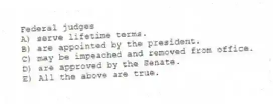 Federal judges
A) serve lifetime terms.
B) are appointed by the president.
C) may be impeached and removed from office.
D) are approved by the Senate.
E) All the above are true.