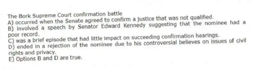 The Bork Supreme Court confirmation battle
A) occurred when the Senate agreed to confirm a justice that was not qualified.
B) involved a speech by Senator Edward Kennedy suggesting that the nominee had a poor record.
C) was a brief episode that had little impact on succeeding confirmation hearings.
D) ended in a rejection of the nominee due to his controversial believes on issues of civil rights and privacy.
E) Options B and D are true.