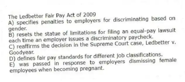 The Ledbetter Fair Pay Act of 2009
A) specifies penalties to employers for discriminating based on gender.
B) resets the statue of limitations for filing an equal-pay lawsuit each time an employer issues a discriminatory paycheck.
C) reaffirms the decision in the Supreme Court case, Ledbetter v. Goodyear.
D) defines fair pay standards for different job classifications.
E) was passed in response to employers dismissing female employees when becoming pregnant.