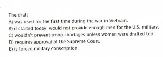 The draft
A) was used for the first time during the war in Vietnam.
B) if started today, would not provide enough men for the U.S. military.
C) wouldn't prevent troop shortages unless women were drafted too.
D) requires approval of the Supreme Court.
E) is forced military conscription.