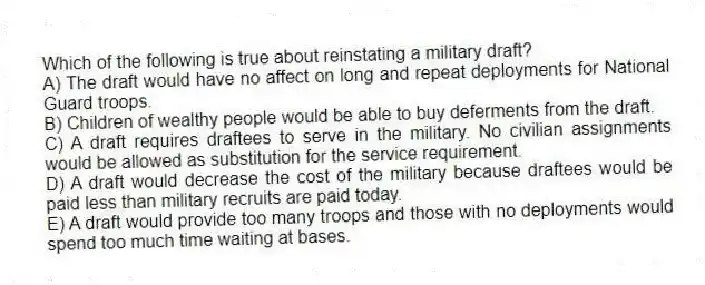 Which of the following is true about reinstating a military draft?
A) The draft would have no affect on long and repeat deployments for National Guard troops.
B) Children of wealthy people would be able to buy deferments from the draft.
C) A draft requires draftees to serve in the military. No civilian assignments would be allowed as substitution for the service requirement.
D) A draft would decrease the cost of the military because draftees would be paid less than military recruits are paid today.
E) A draft would provide too many troops and those with no deployments would spend too much time waiting at bases.