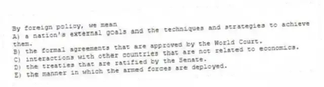 By foreign policy, we mean
A) a nation's external goals and the techniques and strategies to achieve them.
B) the formal agreements that are approved by the World Court.
C) interactions with other countries that are not related to economics.
D) the treaties that are ratified by the Senate.
E) the manner in which the armed forces are deployed.