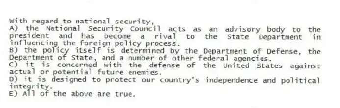 With regard to national security,
A) the National Security Council acts as an advisory body to the president and has become a rival to the State Department in influencing the foreign policy process.
B) the policy itself is determined by the Department of Defense, the Department of State, and a number of other federal agencies.
C) it is concerned with the defense of the United States against actual or potential future enemies.
D) it is designed to protect our country's independence and political integrity.
E) All of the above are true.
