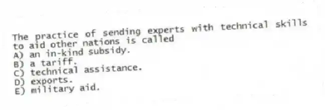 The practice of sending experts with technical skills to aid other nations is called
A) an in-kind subsidy.
B) a tariff.
C) technical assistance.
D) exports.
E) military aid.