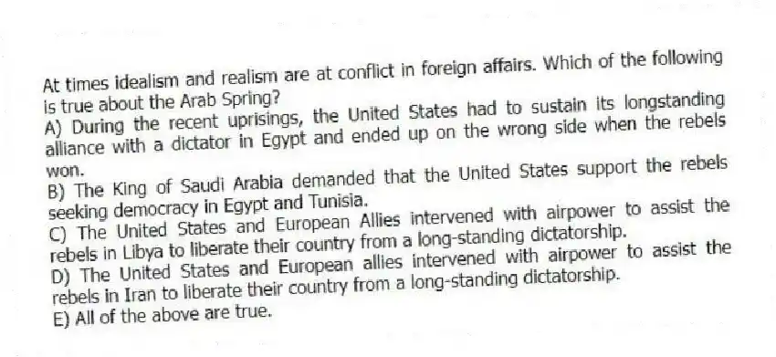 At times idealism and realism are at conflict in foreign affairs. Which of the following is true about the Arab Spring?
A) During the recent uprisings, the United States had to sustain its longstanding alliance with a dictator in Egypt and ended up on the wrong side when the rebels won.
B) The King of Saudi Arabia demanded that the United States support the rebels seeking democracy in Egypt and Tunisia.
C) The United States and European Allies intervened with airpower to assist the rebels in Libya to liberate their country from a long-standing dictatorship.
D) The United States and European allies intervened with airpower to assist the rebels in Iran to liberate their country from a long-standing dictatorship.
E) All of the above are true.