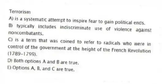 Terrorism
A) is a systematic attempt to inspire fear to gain political ends.
B) typically includes indiscriminate use of violence against noncombatants.
C) is a term that was coined to refer to radicals who were in control of the government at the height of the French Revolution (1789-1799).
D) Both options A and B are true.
E) Options A, B, and C are true.