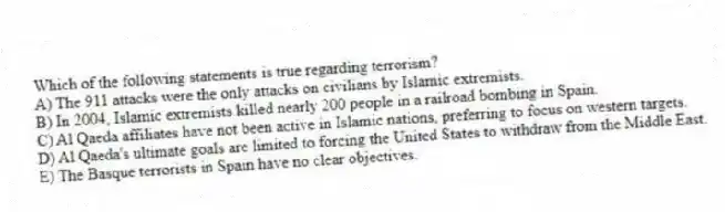 Which of the following statements is true regarding terrorism?
A) The 911 attacks were the only attacks on civilians by Islamic extremists.
B) In 2004, Islamic extremists killed nearly 200 people in a railroad bombing in Spain.
C) Al Qaeda affiliates have not been active in Islamic nations, preferring to focus on western targets.
D) Al Qaeda's ultimate goals are limited to forcing the United States to withdraw from the Middle East.
E) The Basque terrorists in Spain have no clear objectives.