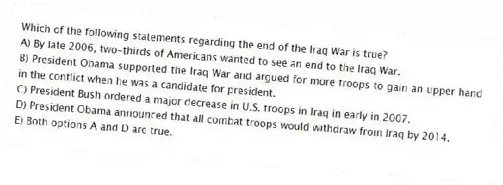 Which of the following statements regarding the end of the Iraq War is true?
A) By late 2006, two-thirds of Americans wanted to see an end to the Iraq War.
B) President Obama supported the Iraq War and argued for more troops to gain an upper hand in the conflict when he was a candidate for president.
C) President Bush ordered a major decrease in U.S. troops in Iraq in early in 2007.
D) President Obama announced that all combat troops would withdraw from Iraq by 2014.
E) Both options A and D are true.
