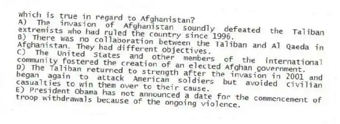 Which is true in regard to Afghanistan?
A) The invasion of Afghanistan soundly defeated the Taliban extremists who had ruled the country since 1996.
B) There was no collaboration between the Taliban and Al Qaeda in Afghanistan. They had different objectives.
C) The United States and other members of the international community fostered the creation of an elected Afghan government.
D) The Taliban returned to strength after the invasion in 2001 and began again to attack American soldiers but avoided civilian casualties to win them over to their cause.
E) President Obama has not announced a date for the commencement of troop withdrawals because of the ongoing violence.