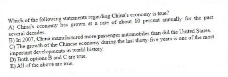 Which of the following statements regarding China's economy is true?
A) China's economy has grown at a rate of about 10 percent annually for the past several decades.
B) In 2007, China manufactured more passenger automobiles than did the United States.
C) The growth of the Chinese economy during the last thirty-five years is one of the most important developments in world history.
D) Both options B and C are true.
E) All of the above are true.