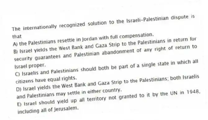 The internationally recognized solution to the Israeli-Palestinian dispute is that
A) the Palestinians resettle in Jordan with full compensation.
B) Israel yields the West Bank and Gaza Strip to the Palestinians in return for security guarantees and Palestinian abandonment of any right of return to Israel proper.
C) Israelis and Palestinians should both be part of a single state in which all citizens have equal rights.
D) Israel yields the West Bank and Gaza Strip to the Palestinians; both Israelis and Palestinians may settle in either country.
E) Israel should yield up all territory not granted to it by the UN in 1948, including all of Jerusalem.