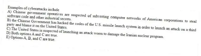 Examples of cyberattacks include
A) Chinese government operatives are suspected of subverting computer networks of American corporations to steal software code and other industrial secrets.
B) the Chinese Government has hacked the codes of the U.S. missile launch system in order to launch an attack on a third party and blame it on the United States.
C) The United States is suspected of launching an attack worm to damage the Iranian nuclear program.
D) Both options A and C are true.
E) Options A, B, and C are true.