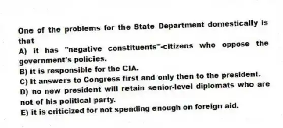 One of the problems for the State Department domestically is that
A) it has "negative constituents"-citizens who oppose the government's policies.
B) it is responsible for the CIA.
C) it answers to Congress first and only then to the president.
D) no new president will retain senior-level diplomats who are not of his political party.
E) it is criticized for not spending enough on foreign aid.