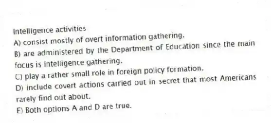 Intelligence activities
A) consist mostly of overt information gathering.
B) are administered by the Department of Education since the main focus is intelligence gathering.
C) play a rather small role in foreign policy formation.
D) include covert actions carried out in secret that most Americans rarely find out about.
E) Both options A and D are true.